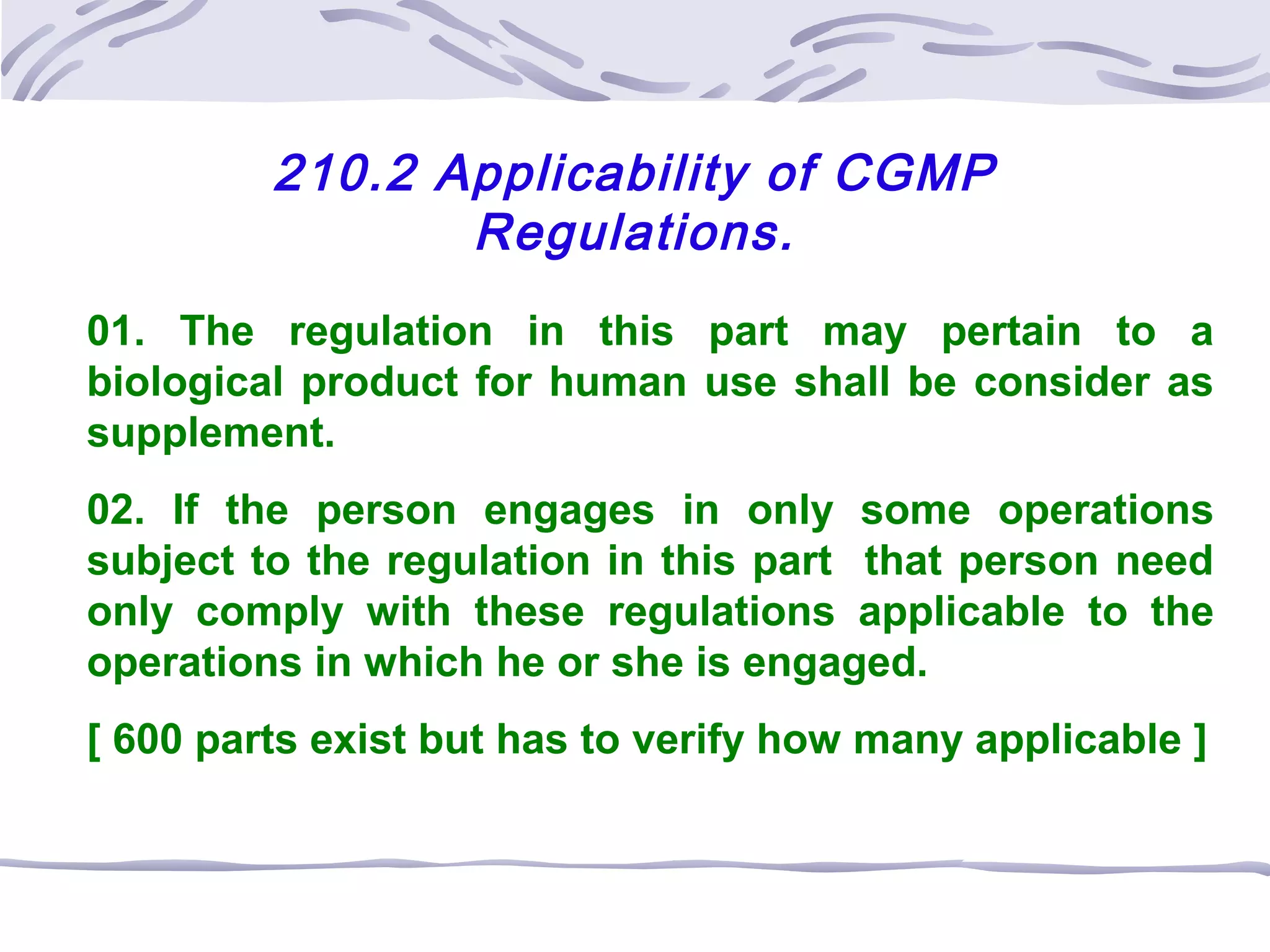 210.2 Applicability of CGMP
Regulations.
01. The regulation in this part may pertain to a
biological product for human use shall be consider as
supplement.
02. If the person engages in only some operations
subject to the regulation in this part that person need
only comply with these regulations applicable to the
operations in which he or she is engaged.
[ 600 parts exist but has to verify how many applicable ]
 
