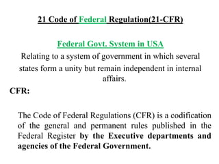 21 Code of Federal Regulation(21-CFR)
Federal Govt. System in USA
Relating to a system of government in which several
states form a unity but remain independent in internal
affairs.
CFR:
The Code of Federal Regulations (CFR) is a codification
of the general and permanent rules published in the
Federal Register by the Executive departments and
agencies of the Federal Government.
 