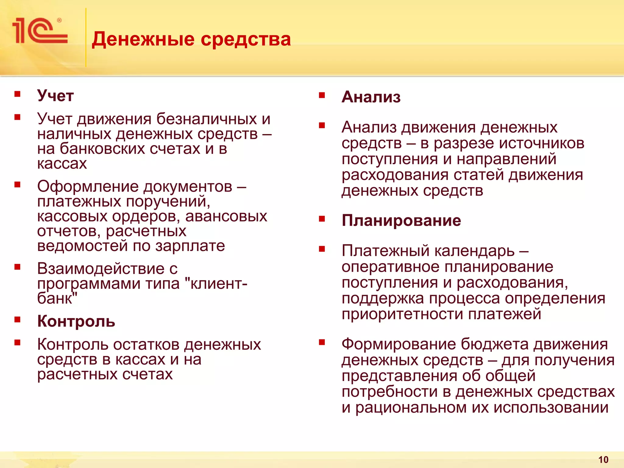 Денежные средства










Учет
Учет движения безналичных и
наличных денежных средств –
на банковских счетах и в
кассах
Оформление документов –
платежных поручений,
кассовых ордеров, авансовых
отчетов, расчетных
ведомостей по зарплате
Взаимодействие с
программами типа "клиентбанк"
Контроль
Контроль остатков денежных
средств в кассах и на
расчетных счетах



Анализ



Анализ движения денежных
средств – в разрезе источников
поступления и направлений
расходования статей движения
денежных средств



Планирование



Платежный календарь –
оперативное планирование
поступления и расходования,
поддержка процесса определения
приоритетности платежей



Формирование бюджета движения
денежных средств – для получения
представления об общей
потребности в денежных средствах
и рациональном их использовании
10

 