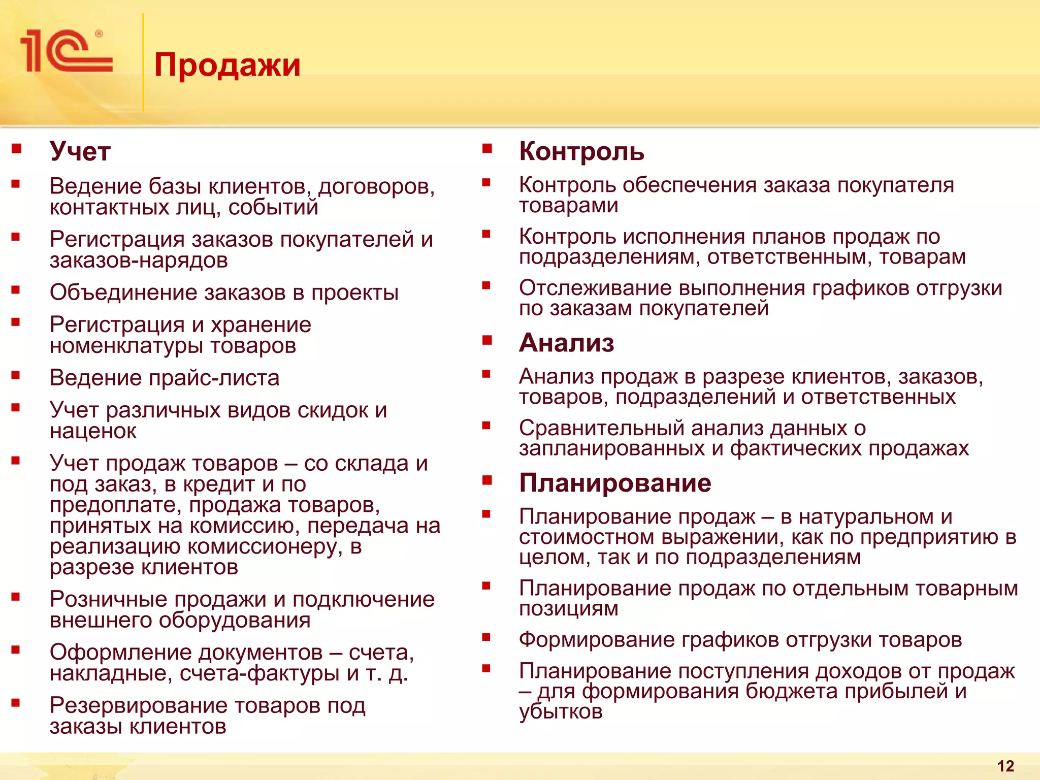 Продажи


Учет



Контроль



Ведение базы клиентов, договоров,
контактных лиц, событий
Регистрация заказов покупателей и
заказов-нарядов
Объединение заказов в проекты
Регистрация и хранение
номенклатуры товаров
Ведение прайс-листа
Учет различных видов скидок и
наценок
Учет продаж товаров – со склада и
под заказ, в кредит и по
предоплате, продажа товаров,
принятых на комиссию, передача на
реализацию комиссионеру, в
разрезе клиентов
Розничные продажи и подключение
внешнего оборудования
Оформление документов – счета,
накладные, счета-фактуры и т. д.
Резервирование товаров под
заказы клиентов



Контроль обеспечения заказа покупателя
товарами
Контроль исполнения планов продаж по
подразделениям, ответственным, товарам
Отслеживание выполнения графиков отгрузки
по заказам покупателей























Анализ



Анализ продаж в разрезе клиентов, заказов,
товаров, подразделений и ответственных
Сравнительный анализ данных о
запланированных и фактических продажах





Планирование



Планирование продаж – в натуральном и
стоимостном выражении, как по предприятию в
целом, так и по подразделениям
Планирование продаж по отдельным товарным
позициям
Формирование графиков отгрузки товаров
Планирование поступления доходов от продаж
– для формирования бюджета прибылей и
убытков






12

 