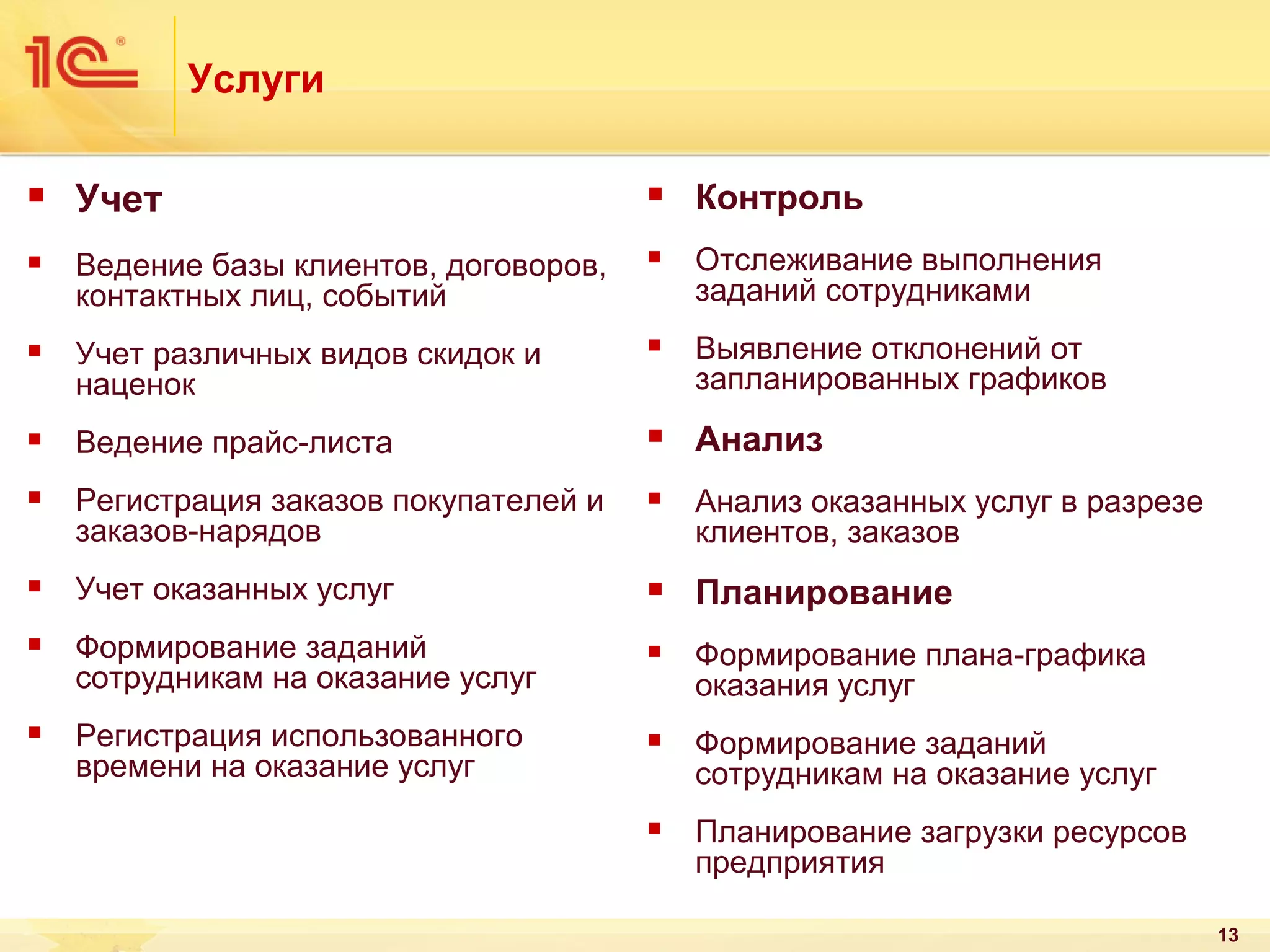 Услуги


Учет



Контроль



Ведение базы клиентов, договоров,
контактных лиц, событий



Отслеживание выполнения
заданий сотрудниками



Учет различных видов скидок и
наценок



Выявление отклонений от
запланированных графиков



Ведение прайс-листа



Анализ



Регистрация заказов покупателей и
заказов-нарядов



Анализ оказанных услуг в разрезе
клиентов, заказов



Учет оказанных услуг



Планирование



Формирование заданий
сотрудникам на оказание услуг



Формирование плана-графика
оказания услуг



Регистрация использованного
времени на оказание услуг



Формирование заданий
сотрудникам на оказание услуг



Планирование загрузки ресурсов
предприятия
13

 