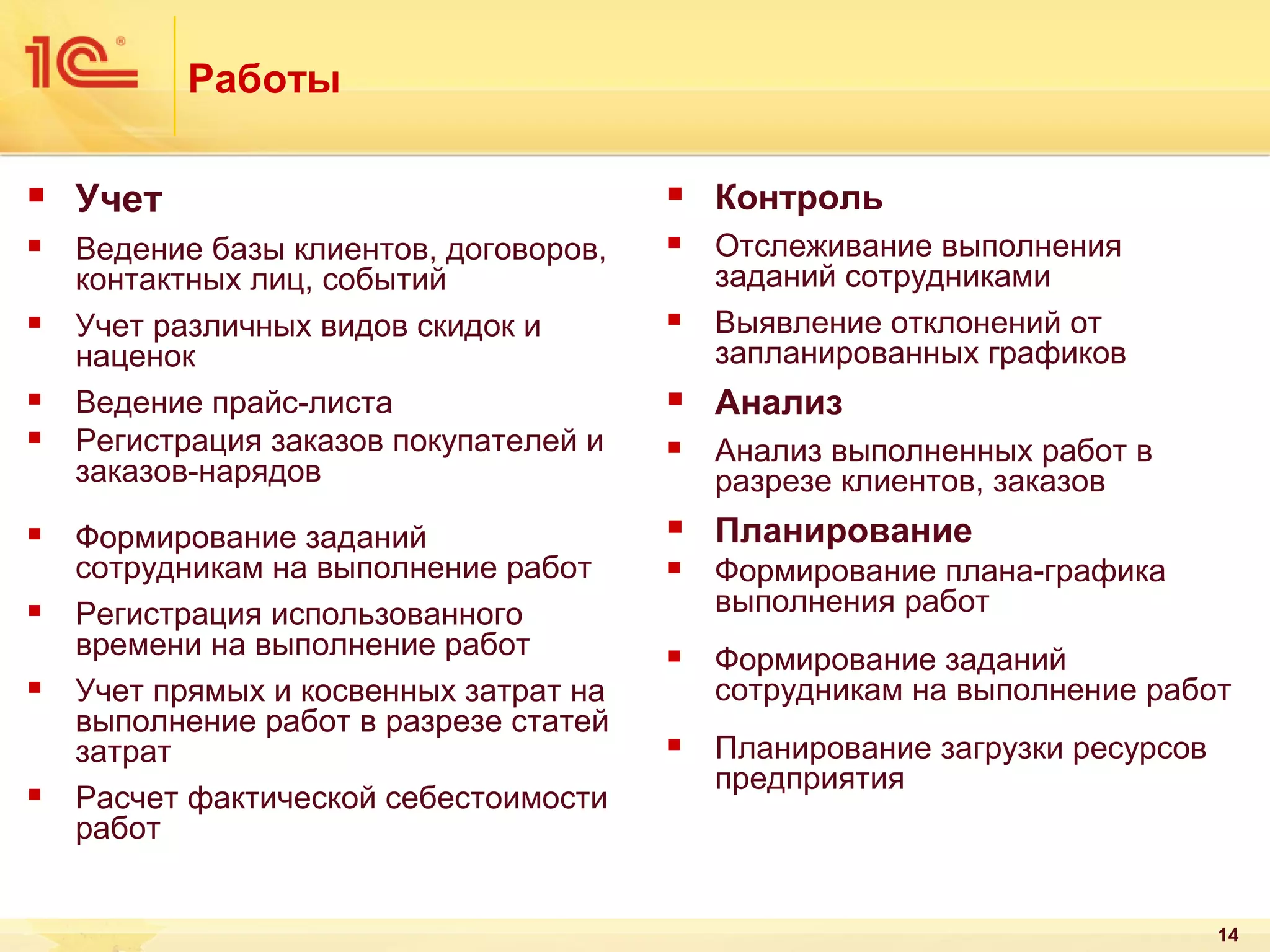 Работы


Учет



Контроль



Ведение базы клиентов, договоров,
контактных лиц, событий
Учет различных видов скидок и
наценок
Ведение прайс-листа
Регистрация заказов покупателей и
заказов-нарядов



Отслеживание выполнения
заданий сотрудниками
Выявление отклонений от
запланированных графиков

Формирование заданий
сотрудникам на выполнение работ
Регистрация использованного
времени на выполнение работ
Учет прямых и косвенных затрат на
выполнение работ в разрезе статей
затрат
Расчет фактической себестоимости
работ


















Анализ



Анализ выполненных работ в
разрезе клиентов, заказов



Планирование



Формирование плана-графика
выполнения работ



Формирование заданий
сотрудникам на выполнение работ



Планирование загрузки ресурсов
предприятия

14

 