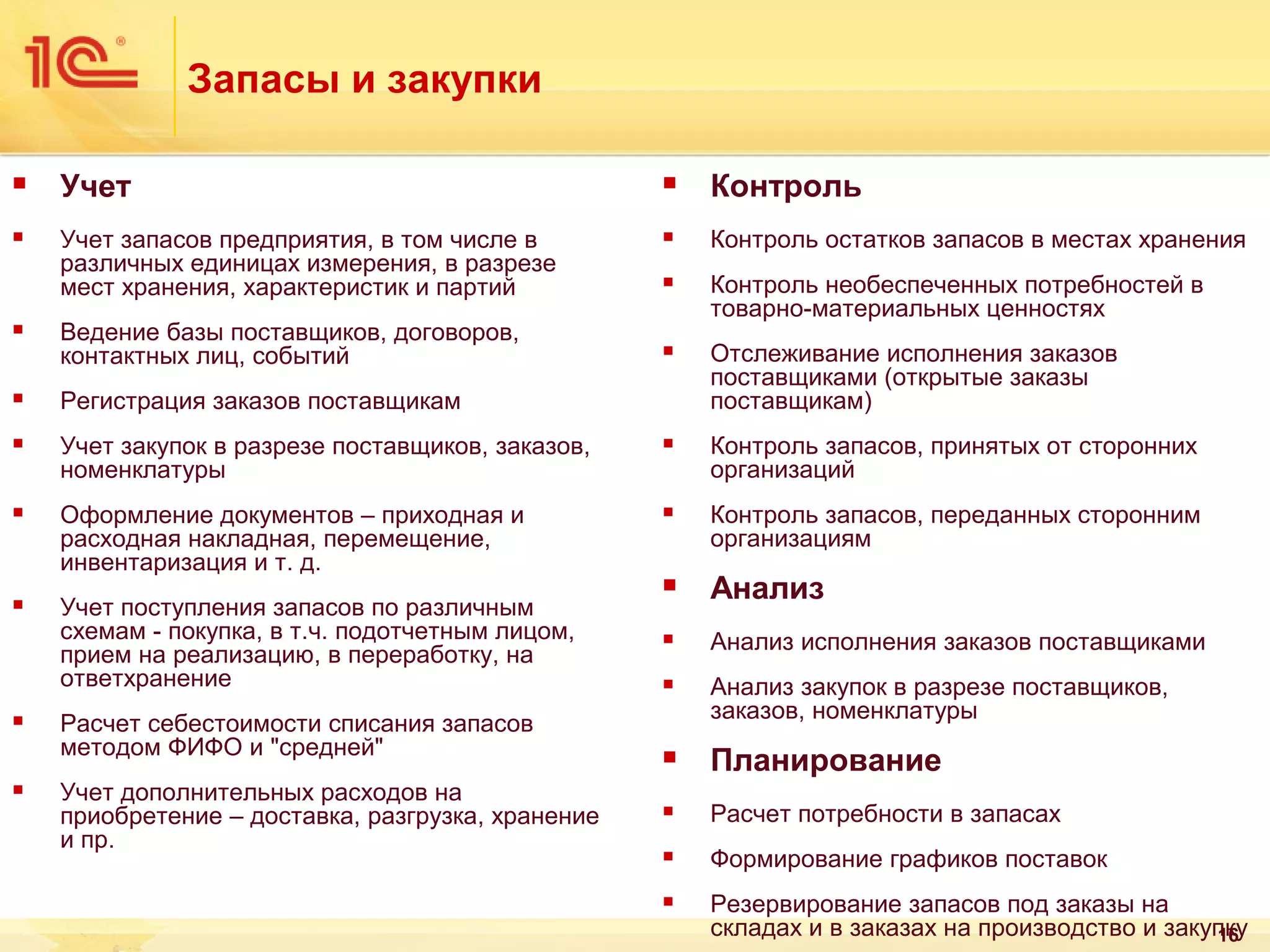 Запасы и закупки


Учет



Контроль



Учет запасов предприятия, в том числе в
различных единицах измерения, в разрезе
мест хранения, характеристик и партий



Контроль остатков запасов в местах хранения



Контроль необеспеченных потребностей в
товарно-материальных ценностях



Отслеживание исполнения заказов
поставщиками (открытые заказы
поставщикам)



Ведение базы поставщиков, договоров,
контактных лиц, событий



Регистрация заказов поставщикам



Учет закупок в разрезе поставщиков, заказов,
номенклатуры



Контроль запасов, принятых от сторонних
организаций



Оформление документов – приходная и
расходная накладная, перемещение,
инвентаризация и т. д.



Контроль запасов, переданных сторонним
организациям



Анализ



Анализ исполнения заказов поставщиками



Анализ закупок в разрезе поставщиков,
заказов, номенклатуры



Планирование



Расчет потребности в запасах



Формирование графиков поставок



Резервирование запасов под заказы на
складах и в заказах на производство и закупку
16







Учет поступления запасов по различным
схемам - покупка, в т.ч. подотчетным лицом,
прием на реализацию, в переработку, на
ответхранение
Расчет себестоимости списания запасов
методом ФИФО и "средней"
Учет дополнительных расходов на
приобретение – доставка, разгрузка, хранение
и пр.

 