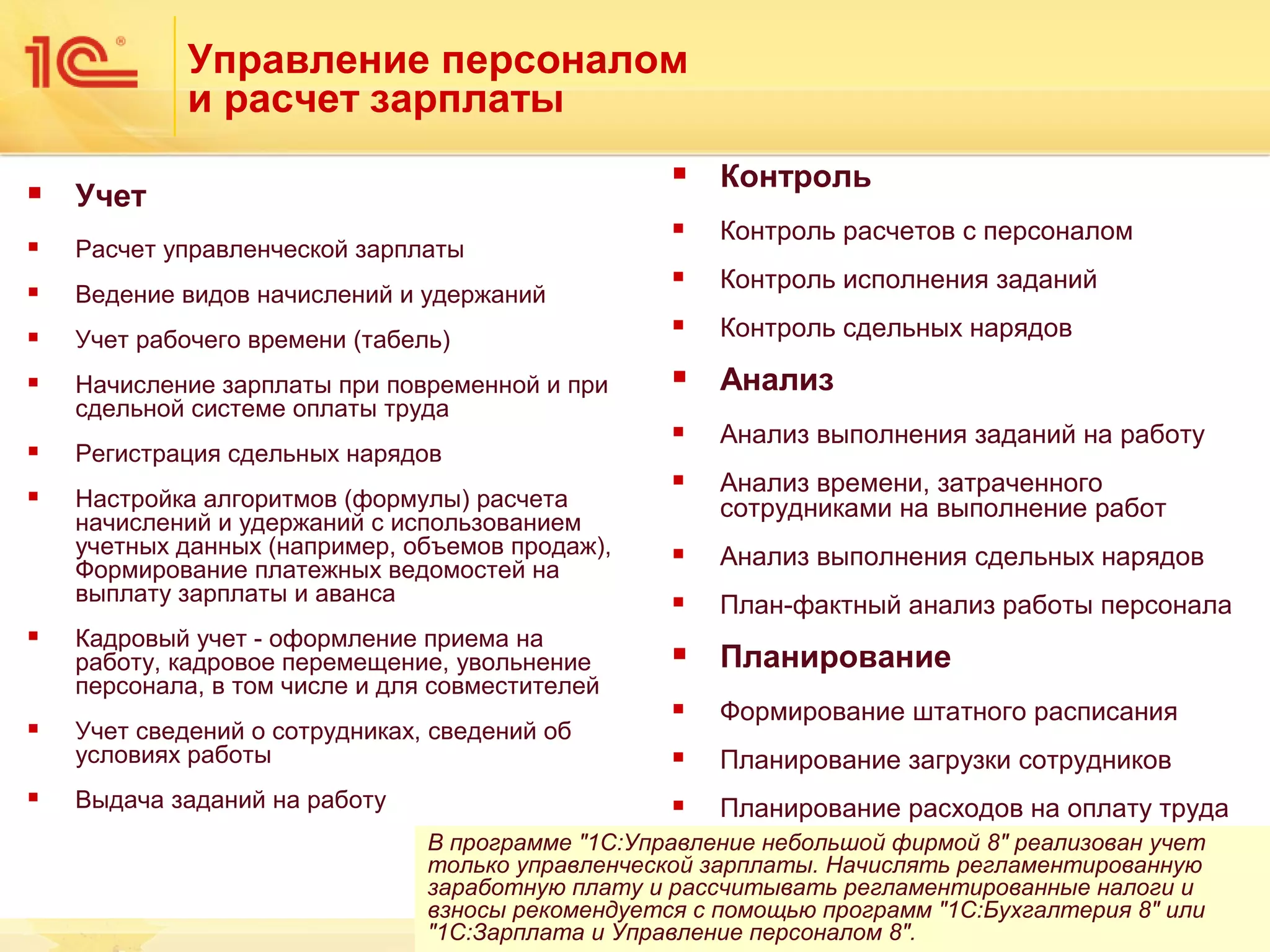 Управление персоналом
и расчет зарплаты


Контроль



Контроль расчетов с персоналом



Контроль исполнения заданий

Учет рабочего времени (табель)



Контроль сдельных нарядов



Начисление зарплаты при повременной и при
сдельной системе оплаты труда



Анализ

Регистрация сдельных нарядов





Анализ выполнения заданий на работу

Настройка алгоритмов (формулы) расчета
начислений и удержаний с использованием
учетных данных (например, объемов продаж),
Формирование платежных ведомостей на
выплату зарплаты и аванса





Анализ времени, затраченного
сотрудниками на выполнение работ



Анализ выполнения сдельных нарядов



План-фактный анализ работы персонала



Планирование



Формирование штатного расписания



Планирование загрузки сотрудников



Планирование расходов на оплату труда



Учет



Расчет управленческой зарплаты



Ведение видов начислений и удержаний









Кадровый учет - оформление приема на
работу, кадровое перемещение, увольнение
персонала, в том числе и для совместителей
Учет сведений о сотрудниках, сведений об
условиях работы
Выдача заданий на работу

В программе "1С:Управление небольшой фирмой 8" реализован учет
только управленческой зарплаты. Начислять регламентированную
заработную плату и рассчитывать регламентированные налоги и
взносы рекомендуется с помощью программ "1С:Бухгалтерия 8" или
"1С:Зарплата и Управление персоналом 8".
17

 