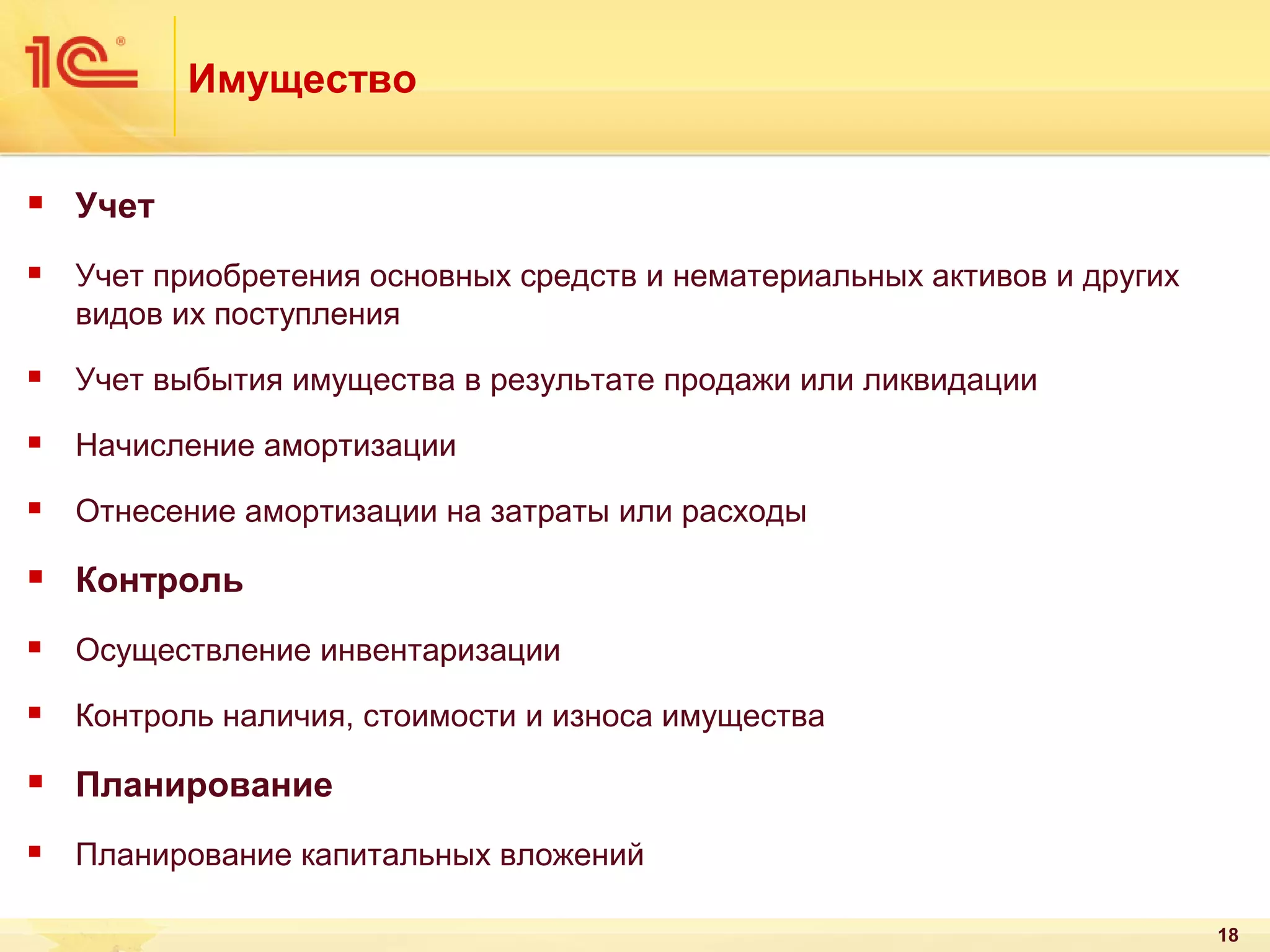 Имущество


Учет



Учет приобретения основных средств и нематериальных активов и других
видов их поступления



Учет выбытия имущества в результате продажи или ликвидации



Начисление амортизации



Отнесение амортизации на затраты или расходы



Контроль



Осуществление инвентаризации



Контроль наличия, стоимости и износа имущества



Планирование



Планирование капитальных вложений
18

 