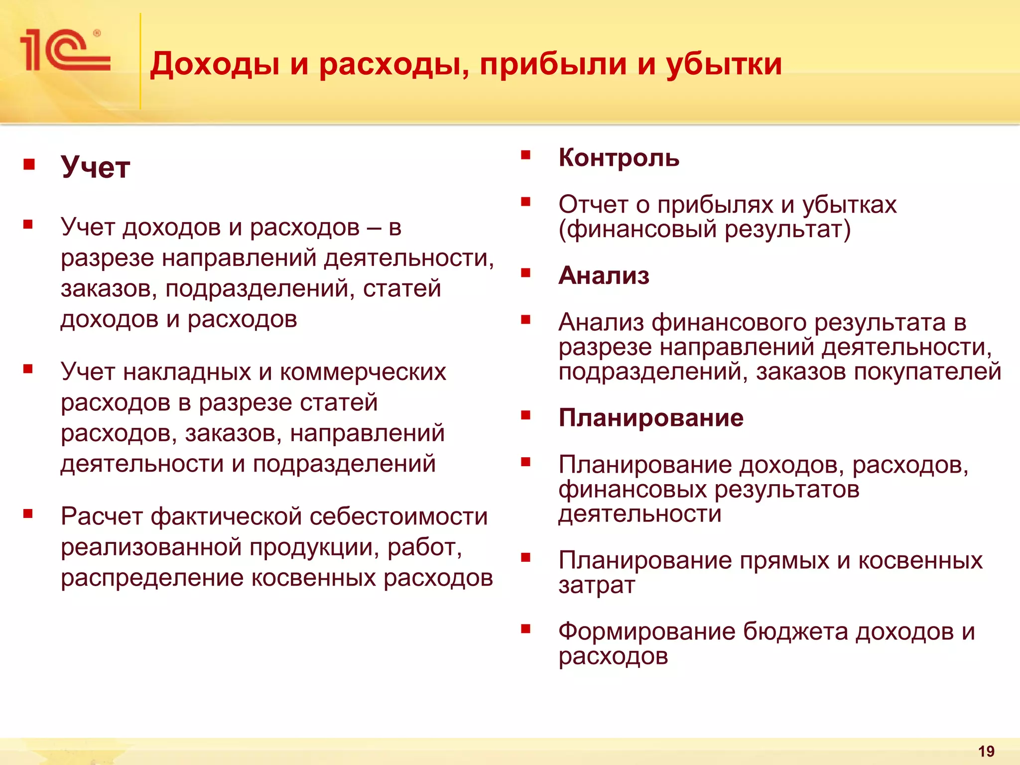 Доходы и расходы, прибыли и убытки









Контроль





Учет доходов и расходов – в
разрезе направлений деятельности,
заказов, подразделений, статей
доходов и расходов

Отчет о прибылях и убытках
(финансовый результат)



Анализ



Учет накладных и коммерческих
расходов в разрезе статей
расходов, заказов, направлений
деятельности и подразделений

Анализ финансового результата в
разрезе направлений деятельности,
подразделений, заказов покупателей



Планирование



Планирование доходов, расходов,
финансовых результатов
деятельности



Планирование прямых и косвенных
затрат



Формирование бюджета доходов и
расходов

Учет

Расчет фактической себестоимости
реализованной продукции, работ,
распределение косвенных расходов

19

 