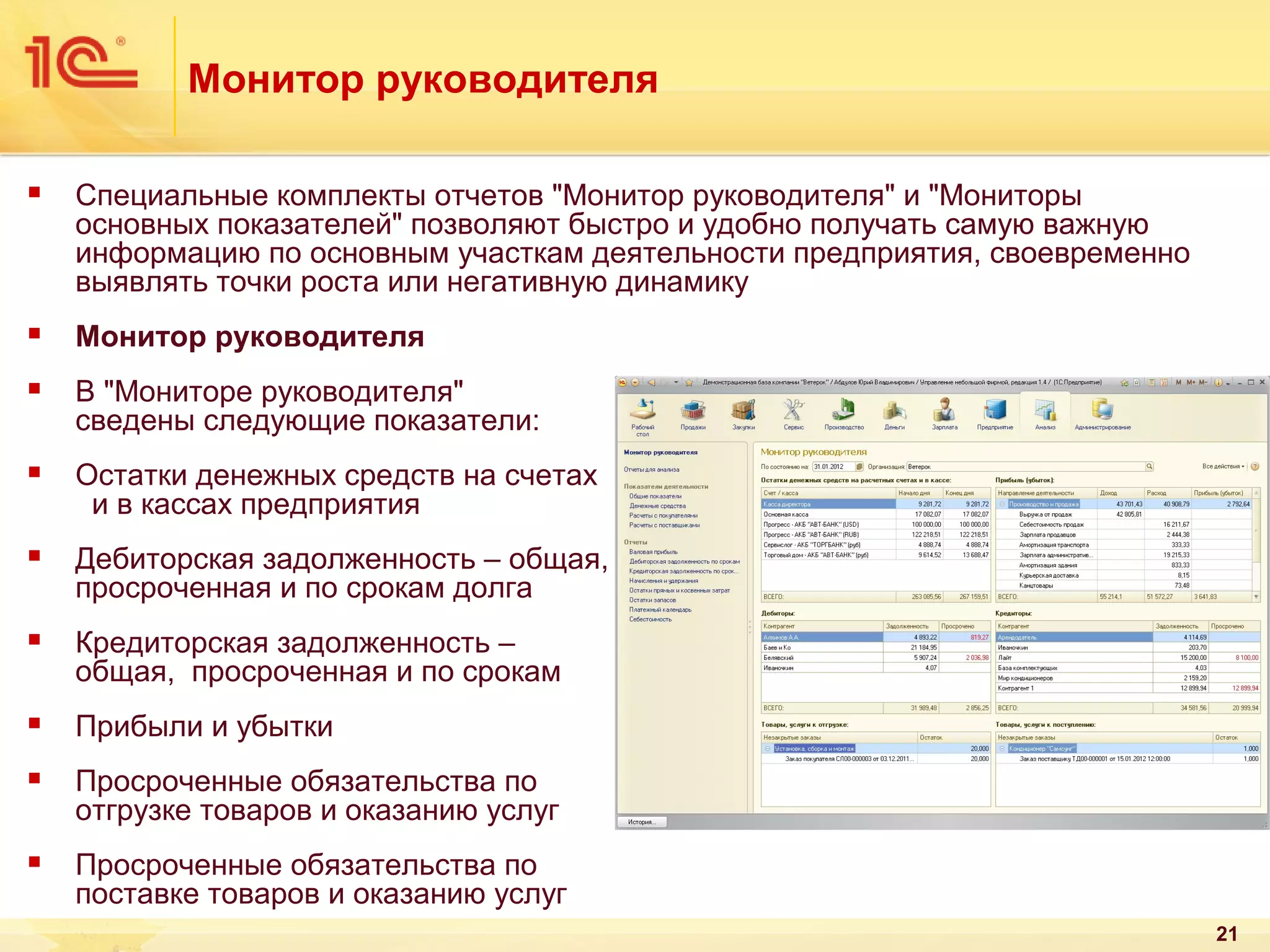 Монитор руководителя


Специальные комплекты отчетов "Монитор руководителя" и "Мониторы
основных показателей" позволяют быстро и удобно получать самую важную
информацию по основным участкам деятельности предприятия, своевременно
выявлять точки роста или негативную динамику



Монитор руководителя



В "Мониторе руководителя"
сведены следующие показатели:



Остатки денежных средств на счетах
и в кассах предприятия



Дебиторская задолженность – общая,
просроченная и по срокам долга



Кредиторская задолженность –
общая, просроченная и по срокам



Прибыли и убытки



Просроченные обязательства по
отгрузке товаров и оказанию услуг



Просроченные обязательства по
поставке товаров и оказанию услуг
21

 