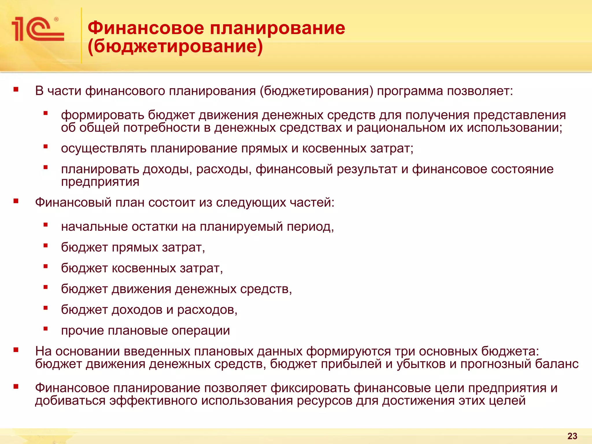Финансовое планирование
(бюджетирование)


В части финансового планирования (бюджетирования) программа позволяет:
 формировать бюджет движения денежных средств для получения представления
об общей потребности в денежных средствах и рациональном их использовании;
 осуществлять планирование прямых и косвенных затрат;
 планировать доходы, расходы, финансовый результат и финансовое состояние
предприятия



Финансовый план состоит из следующих частей:
 начальные остатки на планируемый период,
 бюджет прямых затрат,
 бюджет косвенных затрат,
 бюджет движения денежных средств,
 бюджет доходов и расходов,
 прочие плановые операции



На основании введенных плановых данных формируются три основных бюджета:
бюджет движения денежных средств, бюджет прибылей и убытков и прогнозный баланс



Финансовое планирование позволяет фиксировать финансовые цели предприятия и
добиваться эффективного использования ресурсов для достижения этих целей
23

 