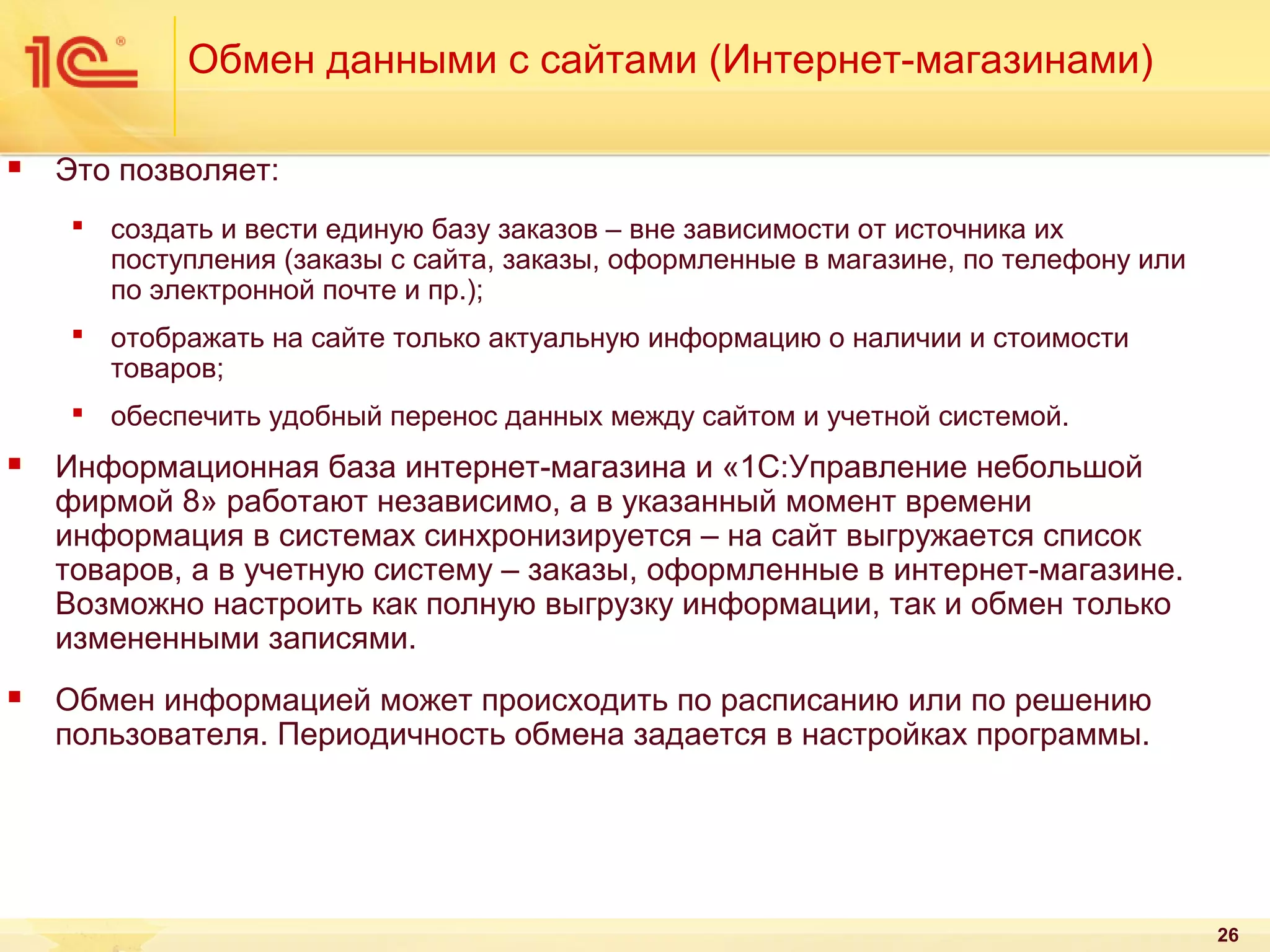 Обмен данными с сайтами (Интернет-магазинами)


Это позволяет:
 создать и вести единую базу заказов – вне зависимости от источника их
поступления (заказы с сайта, заказы, оформленные в магазине, по телефону или
по электронной почте и пр.);
 отображать на сайте только актуальную информацию о наличии и стоимости
товаров;
 обеспечить удобный перенос данных между сайтом и учетной системой.



Информационная база интернет-магазина и «1С:Управление небольшой
фирмой 8» работают независимо, а в указанный момент времени
информация в системах синхронизируется – на сайт выгружается список
товаров, а в учетную систему – заказы, оформленные в интернет-магазине.
Возможно настроить как полную выгрузку информации, так и обмен только
измененными записями.



Обмен информацией может происходить по расписанию или по решению
пользователя. Периодичность обмена задается в настройках программы.

26

 