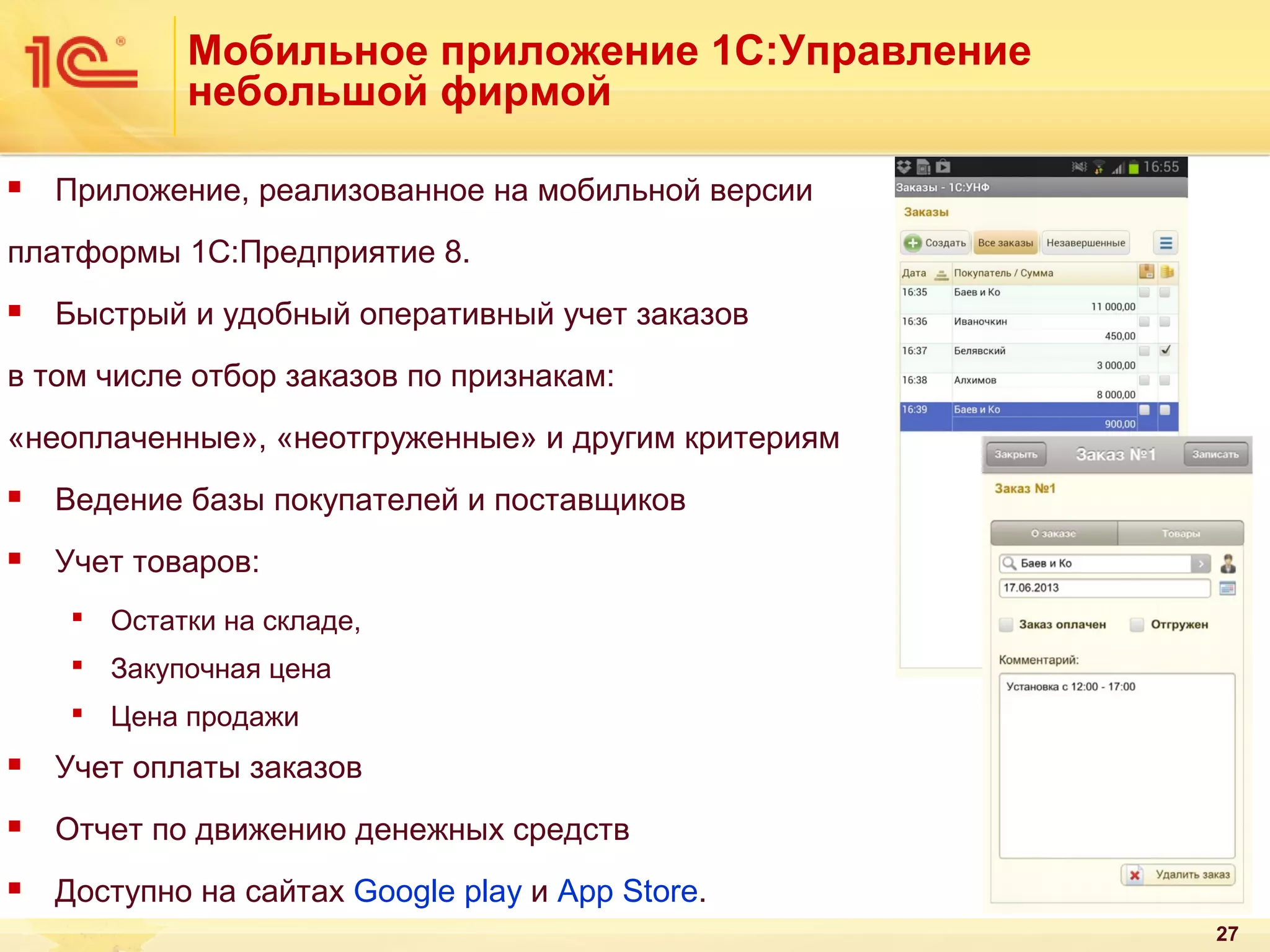 Мобильное приложение 1С:Управление
небольшой фирмой


Приложение, реализованное на мобильной версии

платформы 1С:Предприятие 8.


Быстрый и удобный оперативный учет заказов

в том числе отбор заказов по признакам:
«неоплаченные», «неотгруженные» и другим критериям


Ведение базы покупателей и поставщиков



Учет товаров:
 Остатки на складе,
 Закупочная цена
 Цена продажи



Учет оплаты заказов



Отчет по движению денежных средств



Доступно на сайтах Goоgle play и App Store.
27

 