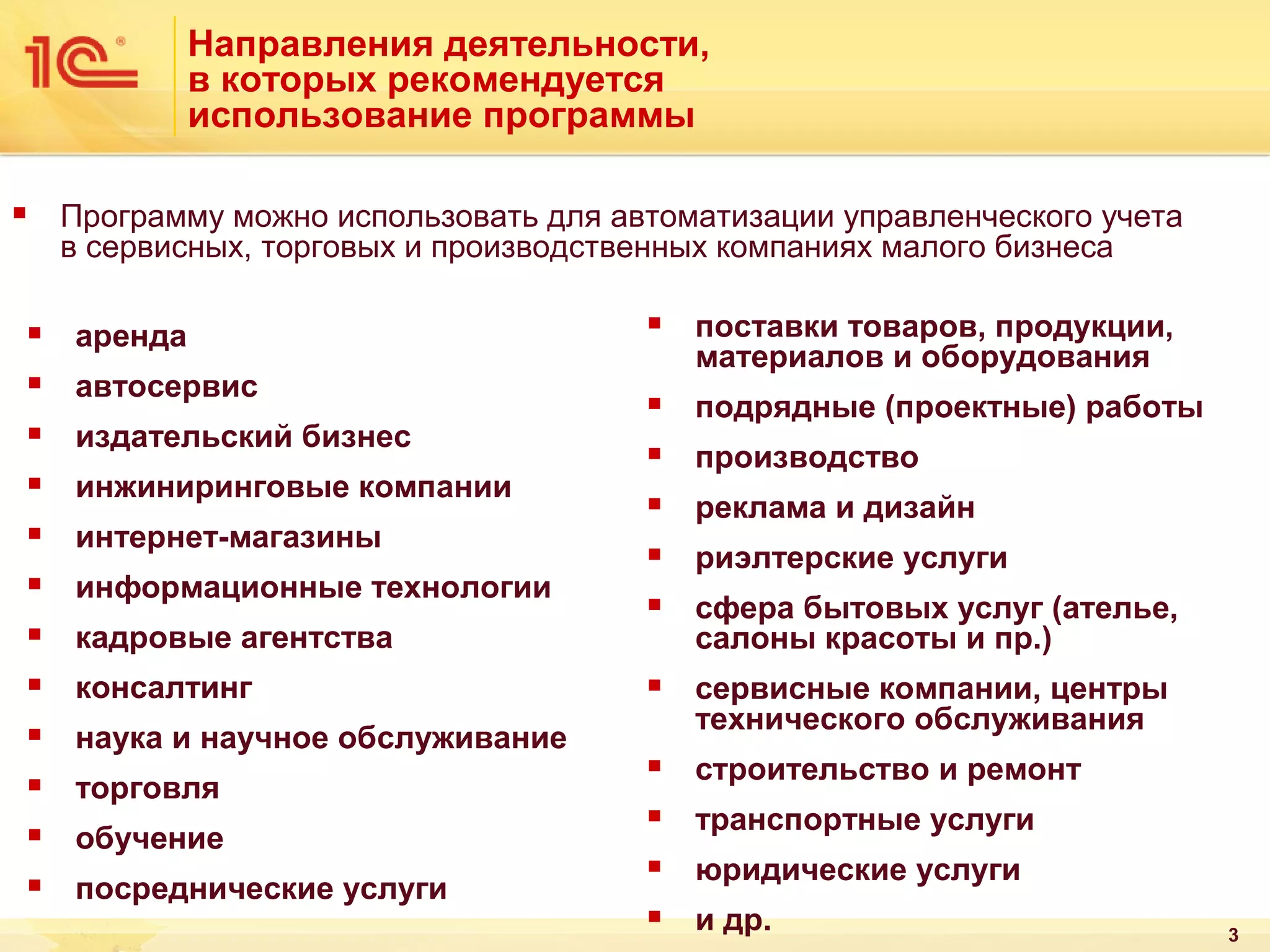 Направления деятельности,
в которых рекомендуется
использование программы
Программу можно использовать для автоматизации управленческого учета
в сервисных, торговых и производственных компаниях малого бизнеса





аренда



автосервис






издательский бизнес
инжиниринговые компании
интернет-магазины
информационные технологии



консалтинг



поставки товаров, продукции,
материалов и оборудования



подрядные (проектные) работы



производство



реклама и дизайн



риэлтерские услуги



сфера бытовых услуг (ателье,
салоны красоты и пр.)



сервисные компании, центры
технического обслуживания



строительство и ремонт



транспортные услуги



юридические услуги



и др.

кадровые агентства





наука и научное обслуживание





торговля
обучение
посреднические услуги

3

 