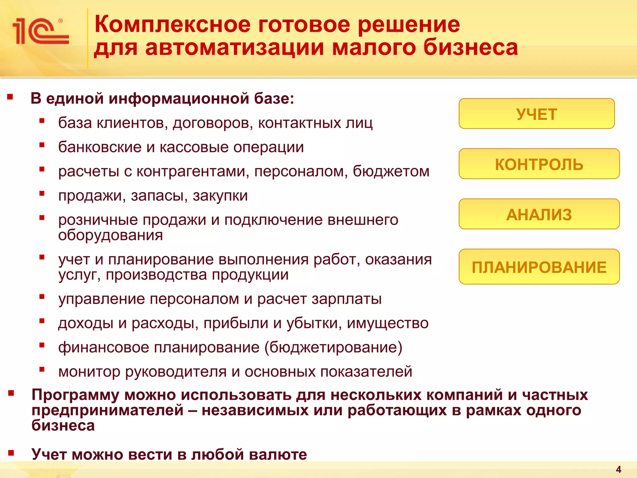 Комплексное готовое решение
для автоматизации малого бизнеса


В единой информационной базе:
 база клиентов, договоров, контактных лиц
 банковские и кассовые операции
 расчеты с контрагентами, персоналом, бюджетом
 продажи, запасы, закупки
 розничные продажи и подключение внешнего
оборудования
 учет и планирование выполнения работ, оказания
услуг, производства продукции
 управление персоналом и расчет зарплаты

УЧЕТ
КОНТРОЛЬ
АНАЛИЗ
ПЛАНИРОВАНИЕ

 доходы и расходы, прибыли и убытки, имущество
 финансовое планирование (бюджетирование)


 монитор руководителя и основных показателей
Программу можно использовать для нескольких компаний и частных
предпринимателей – независимых или работающих в рамках одного
бизнеса



Учет можно вести в любой валюте
4

 