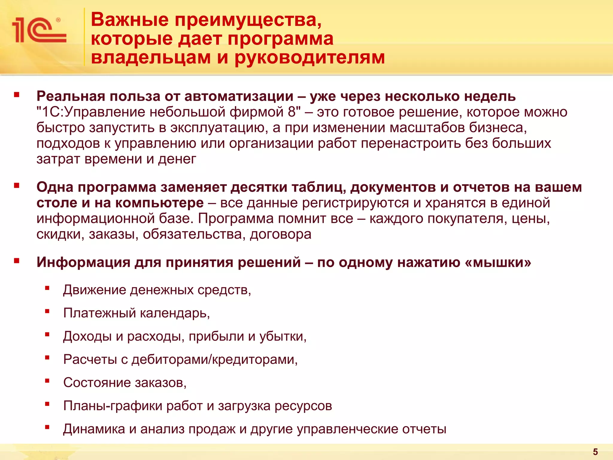 Важные преимущества,
которые дает программа
владельцам и руководителям


Реальная польза от автоматизации – уже через несколько недель
"1С:Управление небольшой фирмой 8" – это готовое решение, которое можно
быстро запустить в эксплуатацию, а при изменении масштабов бизнеса,
подходов к управлению или организации работ перенастроить без больших
затрат времени и денег



Одна программа заменяет десятки таблиц, документов и отчетов на вашем
столе и на компьютере – все данные регистрируются и хранятся в единой
информационной базе. Программа помнит все – каждого покупателя, цены,
скидки, заказы, обязательства, договора



Информация для принятия решений – по одному нажатию «мышки»
 Движение денежных средств,
 Платежный календарь,
 Доходы и расходы, прибыли и убытки,
 Расчеты с дебиторами/кредиторами,
 Состояние заказов,
 Планы-графики работ и загрузка ресурсов
 Динамика и анализ продаж и другие управленческие отчеты
5

 