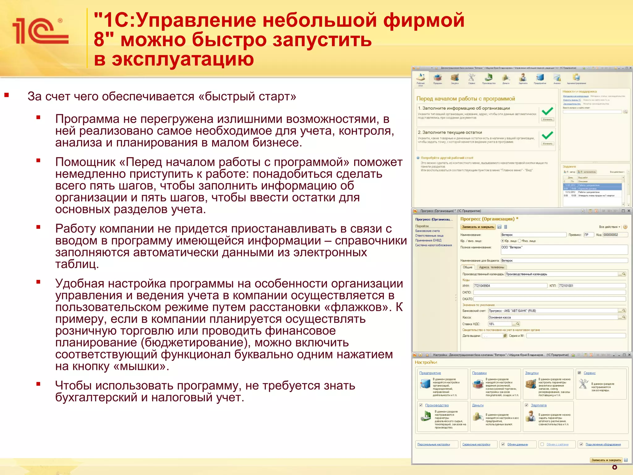 "1С:Управление небольшой фирмой
8" можно быстро запустить
в эксплуатацию


За счет чего обеспечивается «быстрый старт»


Программа не перегружена излишними возможностями, в
ней реализовано самое необходимое для учета, контроля,
анализа и планирования в малом бизнесе.



Помощник «Перед началом работы с программой» поможет
немедленно приступить к работе: понадобиться сделать
всего пять шагов, чтобы заполнить информацию об
организации и пять шагов, чтобы ввести остатки для
основных разделов учета.



Работу компании не придется приостанавливать в связи с
вводом в программу имеющейся информации – справочники
заполняются автоматически данными из электронных
таблиц.



Удобная настройка программы на особенности организации
управления и ведения учета в компании осуществляется в
пользовательском режиме путем расстановки «флажков». К
примеру, если в компании планируется осуществлять
розничную торговлю или проводить финансовое
планирование (бюджетирование), можно включить
соответствующий функционал буквально одним нажатием
на кнопку «мышки».



Чтобы использовать программу, не требуется знать
бухгалтерский и налоговый учет.

8

 