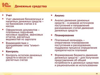 Денежные средства










Учет
Учет движения безналичных и
наличных денежных средств –
на банковских счетах и в
кассах
Оформление документов –
платежных поручений,
кассовых ордеров, авансовых
отчетов, расчетных
ведомостей по зарплате
Взаимодействие с
программами типа "клиентбанк"
Контроль
Контроль остатков денежных
средств в кассах и на
расчетных счетах



Анализ



Анализ движения денежных
средств – в разрезе источников
поступления и направлений
расходования статей движения
денежных средств



Планирование



Платежный календарь –
оперативное планирование
поступления и расходования,
поддержка процесса определения
приоритетности платежей



Формирование бюджета движения
денежных средств – для получения
представления об общей
потребности в денежных средствах
и рациональном их использовании
10

 