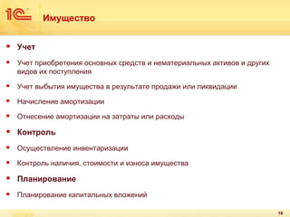 Имущество


Учет



Учет приобретения основных средств и нематериальных активов и других
видов их поступления



Учет выбытия имущества в результате продажи или ликвидации



Начисление амортизации



Отнесение амортизации на затраты или расходы



Контроль



Осуществление инвентаризации



Контроль наличия, стоимости и износа имущества



Планирование



Планирование капитальных вложений
18

 