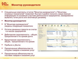 Монитор руководителя


Специальные комплекты отчетов "Монитор руководителя" и "Мониторы
основных показателей" позволяют быстро и удобно получать самую важную
информацию по основным участкам деятельности предприятия, своевременно
выявлять точки роста или негативную динамику



Монитор руководителя



В "Мониторе руководителя"
сведены следующие показатели:



Остатки денежных средств на счетах
и в кассах предприятия



Дебиторская задолженность – общая,
просроченная и по срокам долга



Кредиторская задолженность –
общая, просроченная и по срокам



Прибыли и убытки



Просроченные обязательства по
отгрузке товаров и оказанию услуг



Просроченные обязательства по
поставке товаров и оказанию услуг
21

 