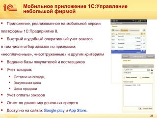 Мобильное приложение 1С:Управление
небольшой фирмой


Приложение, реализованное на мобильной версии

платформы 1С:Предприятие 8.


Быстрый и удобный оперативный учет заказов

в том числе отбор заказов по признакам:
«неоплаченные», «неотгруженные» и другим критериям


Ведение базы покупателей и поставщиков



Учет товаров:
 Остатки на складе,
 Закупочная цена
 Цена продажи



Учет оплаты заказов



Отчет по движению денежных средств



Доступно на сайтах Goоgle play и App Store.
27

 