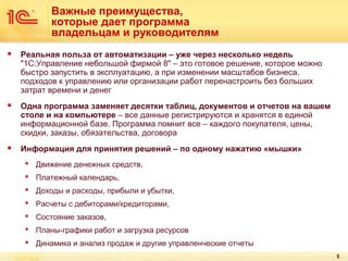 Важные преимущества,
которые дает программа
владельцам и руководителям


Реальная польза от автоматизации – уже через несколько недель
"1С:Управление небольшой фирмой 8" – это готовое решение, которое можно
быстро запустить в эксплуатацию, а при изменении масштабов бизнеса,
подходов к управлению или организации работ перенастроить без больших
затрат времени и денег



Одна программа заменяет десятки таблиц, документов и отчетов на вашем
столе и на компьютере – все данные регистрируются и хранятся в единой
информационной базе. Программа помнит все – каждого покупателя, цены,
скидки, заказы, обязательства, договора



Информация для принятия решений – по одному нажатию «мышки»
 Движение денежных средств,
 Платежный календарь,
 Доходы и расходы, прибыли и убытки,
 Расчеты с дебиторами/кредиторами,
 Состояние заказов,
 Планы-графики работ и загрузка ресурсов
 Динамика и анализ продаж и другие управленческие отчеты
5

 