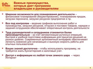 Важные преимущества,
которые дает программа
владельцам и руководителям


Широкие возможности для планирования деятельности –
финансовое планирование (бюджетирование), планирование продаж,
загрузки персонала, загрузки ресурсов предприятия и пр.



Все под контролем – ведение графиков выполнения работ и
производства, загрузки ресурсов, отгрузок и поставок товаров, нарядов и
заданий сотрудников обеспечивает оперативный контроль деятельности



Труд руководителей и сотрудников становится более
производительным – за счет автоматизации рутинных операций,
быстрой и удобной подготовки информации для принятия решений на
разных уровнях. Современный эргономичный интерфейс обеспечивает
легкость освоения для начинающих и высокую скорость работы для
опытных пользователей



Ваших знаний достаточно – чтобы использовать программу, не
требуется знать бухгалтерский и налоговый учет.



Доступ к информации из любой точки земного шара – через
Интернет

6

 