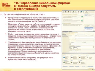 "1С:Управление небольшой фирмой
8" можно быстро запустить
в эксплуатацию


За счет чего обеспечивается «быстрый старт»


Программа не перегружена излишними возможностями, в
ней реализовано самое необходимое для учета, контроля,
анализа и планирования в малом бизнесе.



Помощник «Перед началом работы с программой» поможет
немедленно приступить к работе: понадобиться сделать
всего пять шагов, чтобы заполнить информацию об
организации и пять шагов, чтобы ввести остатки для
основных разделов учета.



Работу компании не придется приостанавливать в связи с
вводом в программу имеющейся информации – справочники
заполняются автоматически данными из электронных
таблиц.



Удобная настройка программы на особенности организации
управления и ведения учета в компании осуществляется в
пользовательском режиме путем расстановки «флажков». К
примеру, если в компании планируется осуществлять
розничную торговлю или проводить финансовое
планирование (бюджетирование), можно включить
соответствующий функционал буквально одним нажатием
на кнопку «мышки».



Чтобы использовать программу, не требуется знать
бухгалтерский и налоговый учет.

8

 