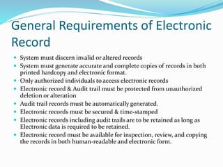 General Requirements of Electronic
Record
 System must discern invalid or altered records
 System must generate accurate and complete copies of records in both
printed hardcopy and electronic format.
 Only authorized individuals to access electronic records
 Electronic record & Audit trail must be protected from unauthorized
deletion or alteration
 Audit trail records must be automatically generated.
 Electronic records must be secured & time-stamped
 Electronic records including audit trails are to be retained as long as
Electronic data is required to be retained.
 Electronic record must be available for inspection, review, and copying
the records in both human-readable and electronic form.
 
