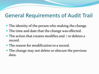 General Requirements of Audit Trail
 The identity of the person who making the change.
 The time and date that the change was effected.
 The action that creates modifies and / or deletes a
record.
 The reason for modification to a record.
 The change may not delete or obscure the previous
data.
 