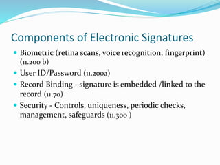 Components of Electronic Signatures
 Biometric (retina scans, voice recognition, fingerprint)
(11.200 b)
 User ID/Password (11.200a)
 Record Binding - signature is embedded /linked to the
record (11.70)
 Security - Controls, uniqueness, periodic checks,
management, safeguards (11.300 )
 