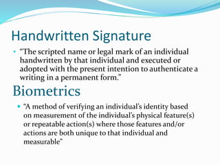 Handwritten Signature
• “The scripted name or legal mark of an individual
handwritten by that individual and executed or
adopted with the present intention to authenticate a
writing in a permanent form.”
Biometrics
 “A method of verifying an individual’s identity based
on measurement of the individual’s physical feature(s)
or repeatable action(s) where those features and/or
actions are both unique to that individual and
measurable”
 
