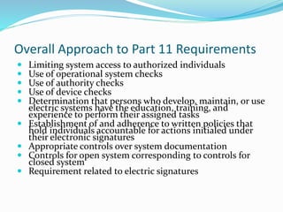 Overall Approach to Part 11 Requirements
 Limiting system access to authorized individuals
 Use of operational system checks
 Use of authority checks
 Use of device checks
 Determination that persons who develop, maintain, or use
electric systems have the education, training, and
experience to perform their assigned tasks
 Establishment of and adherence to written policies that
hold individuals accountable for actions initialed under
their electronic signatures
 Appropriate controls over system documentation
 Controls for open system corresponding to controls for
closed system
 Requirement related to electric signatures
 