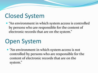 Closed System
 “An environment in which system access is controlled
by persons who are responsible for the content of
electronic records that are on the system.”
Open System
 “An environment in which system access is not
controlled by persons who are responsible for the
content of electronic records that are on the
system.”
 