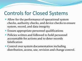 Controls for Closed Systems
 Allow for the performance of operational system
checks, authority checks, and device checks to ensure
system, record, and data integrity
 Ensure appropriate personnel qualifications
 Policies written and followed to hold personnel
accountable for actions and to deter records
falsification
 Control over system documentation including
distribution, access, use, revision and change control.
 