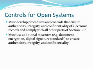 Controls for Open Systems
 Must develop procedures and controls that ensure
authenticity, integrity, and confidentiality of electronic
records and comply with all other parts of Section 11.10
 Must use additional measures (e.g. document
encryption, digital signature standards) to ensure
authenticity, integrity, and confidentiality
 