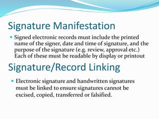 Signature Manifestation
 Signed electronic records must include the printed
name of the signer, date and time of signature, and the
purpose of the signature (e.g. review, approval etc.)
Each of these must be readable by display or printout
Signature/Record Linking
 Electronic signature and handwritten signatures
must be linked to ensure signatures cannot be
excised, copied, transferred or falsified.
 