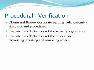 Procedural - Verification
 Obtain and Review Corporate Security policy, security
standards and procedures
 Evaluate the effectiveness of the security organization
 Evaluate the effectiveness of the process for
requesting, granting and removing access.
 
