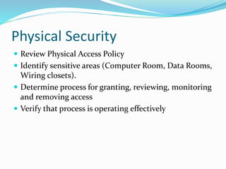 Physical Security
 Review Physical Access Policy
 Identify sensitive areas (Computer Room, Data Rooms,
Wiring closets).
 Determine process for granting, reviewing, monitoring
and removing access
 Verify that process is operating effectively
 