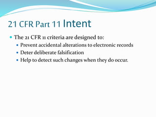 21 CFR Part 11 Intent
 The 21 CFR 11 criteria are designed to:
 Prevent accidental alterations to electronic records
 Deter deliberate falsification
 Help to detect such changes when they do occur.
 