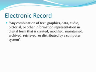 Electronic Record
 “Any combination of text, graphics, data, audio,
pictorial, or other information representation in
digital form that is created, modified, maintained,
archived, retrieved, or distributed by a computer
system”.
 