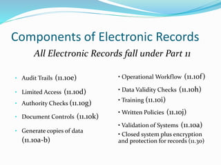 Components of Electronic Records
• Audit Trails (11.10e)
• Limited Access (11.10d)
• Authority Checks (11.10g)
• Document Controls (11.10k)
• Generate copies of data
(11.10a-b)
All Electronic Records fall under Part 11
• Operational Workflow (11.10f)
• Data Validity Checks (11.10h)
• Training (11.10i)
• Written Policies (11.10j)
• Validation of Systems (11.10a)
• Closed system plus encryption
and protection for records (11.30)
 