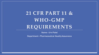 21 CFR PART 11 &
WHO-GMP
REQUIREMENTS
Name:- Urvi Patel
Department:-Pharmaceutical QualityAssurance
 