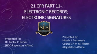 21 CFR PART 11-
ELECTRONIC RECORDS;
ELECTRONIC SIGNATURES
Presented By:
Hitesh S. Sonawane
Course:1st Yr M. Pharm
(Regulatory Affairs)
Presented To:
Dr. Pankaj P. Nerkar
(HOD Regulatory Affairs)
 