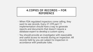 4.COPIES OF RECORDS – FOR
REFERENCE
• When FDA regulated inspectors come calling, they
want to see records. Every 21 CFR part 11
implementation should have a way to generate
reports and documents that doesn’t require a
database expert to develop a custom query.
• You should provide an investigator with reasonable
and useful access to records during an inspection. All
records held by you are subject to inspection in
accordance with predicate rules.
 