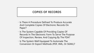COPIES OF RECORDS
• Is There A Procedure Defined To Produce Accurate
And Complete Copies Of Electronic Records On
Paper?
• Is The System Capable Of Providing Copies Of
Records In The Electronic Form To Serve The Purpose
Of Inspection, Review, And Copying By The FDA?
• Is The System Well Equipped To Automate The
Conversion Or Export Methods (PDF, XML, Or SGML)?
 
