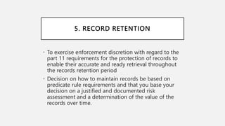 5. RECORD RETENTION
• To exercise enforcement discretion with regard to the
part 11 requirements for the protection of records to
enable their accurate and ready retrieval throughout
the records retention period
• Decision on how to maintain records be based on
predicate rule requirements and that you base your
decision on a justified and documented risk
assessment and a determination of the value of the
records over time.
 