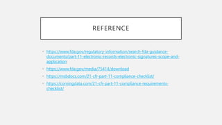 REFERENCE
• https://www.fda.gov/regulatory-information/search-fda-guidance-
documents/part-11-electronic-records-electronic-signatures-scope-and-
application
• https://www.fda.gov/media/75414/download
• https://msbdocs.com/21-cfr-part-11-compliance-checklist/
• https://corningdata.com/21-cfr-part-11-compliance-requirements-
checklist/
 