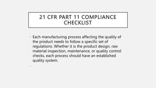 21 CFR PART 11 COMPLIANCE
CHECKLIST
• Each manufacturing process affecting the quality of
the product needs to follow a specific set of
regulations. Whether it is the product design, raw
material inspection, maintenance, or quality control
checks, each process should have an established
quality system.
•
 
