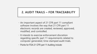 2. AUDIT TRAILS – FOR TRACEABILITY
• An important aspect of 21 CFR part 11 compliant
software involves the way that 21 CFR part 11
electronic records are created, reviewed, approved,
modified, and controlled.
• It intends to exercise enforcement discretion
regarding specific part 11 requirements related to
computer generated, time-stamped audit trials.
• Points for FDA 21 CFR part 11 Auditing include:
 