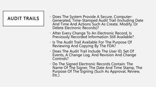 AUDIT TRAILS • Does The System Provide A Secure, Computer-
Generated, Time-Stamped Audit Trail (Including Date
And Time And Actions Such As Create, Modify, Or
Delete Electronic Records)?
• After Every Change To An Electronic Record, Is
Previously Recorded Information Still Available?
• Is The Audit Trail Available For The Purpose Of
Reviewing And Copying By The FDA?
• Does The Audit Trail Include The User ID, Set Of
Events, A Change Log, And Revision And Change
Controls?
• Do The Signed Electronic Records Contain: The
Name Of The Signer, The Date And Time Stamp, The
Purpose Of The Signing (Such As Approval, Review,
Etc.)
 