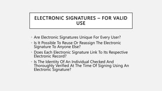 ELECTRONIC SIGNATURES – FOR VALID
USE
• Are Electronic Signatures Unique For Every User?
• Is It Possible To Reuse Or Reassign The Electronic
Signature To Anyone Else?
• Does Each Electronic Signature Link To Its Respective
Electronic Record?
• Is The Identity Of An Individual Checked And
Thoroughly Verified At The Time Of Signing Using An
Electronic Signature?
 