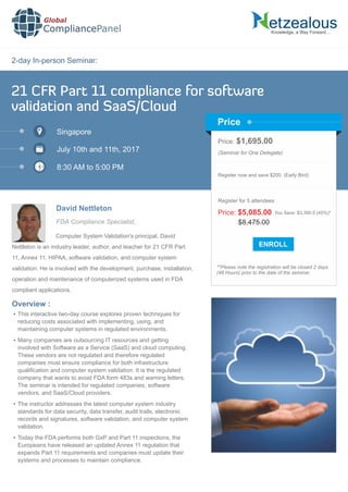 2-day In-person Seminar:
Knowledge, a Way Forward…
21 CFR Part 11 compliance for software
validation and SaaS/Cloud
Singapore
July 10th and 11th, 2017
8:30 AM to 5:00 PM
David Nettleton
Price: $1,695.00
(Seminar for One Delegate)
Register now and save $200. (Early Bird)
**Please note the registration will be closed 2 days
(48 Hours) prior to the date of the seminar.
Price
Overview :
Global
CompliancePanel
Computer System Validation's principal, David
Nettleton is an industry leader, author, and teacher for 21 CFR Part
11, Annex 11, HIPAA, software validation, and computer system
validation. He is involved with the development, purchase, installation,
operation and maintenance of computerized systems used in FDA
compliant applications.
 This interactive two-day course explores proven techniques for
reducing costs associated with implementing, using, and
maintaining computer systems in regulated environments.
 Many companies are outsourcing IT resources and getting
involved with Software as a Service (SaaS) and cloud computing.
These vendors are not regulated and therefore regulated
companies must ensure compliance for both infrastructure
qualiﬁcation and computer system validation. It is the regulated
company that wants to avoid FDA form 483s and warning letters.
The seminar is intended for regulated companies, software
vendors, and SaaS/Cloud providers.
 The instructor addresses the latest computer system industry
standards for data security, data transfer, audit trails, electronic
records and signatures, software validation, and computer system
validation.
 Today the FDA performs both GxP and Part 11 inspections, the
Europeans have released an updated Annex 11 regulation that
expands Part 11 requirements and companies must update their
systems and processes to maintain compliance.
$8,475.00
Price: $5,085.00 You Save: $3,390.0 (40%)*
Register for 5 attendees
FDA Compliance Specialist,
 